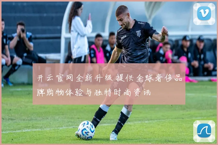 开云官网全新升级 提供全球奢侈品牌购物体验与独特时尚资讯