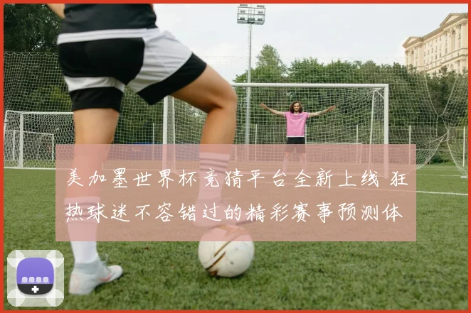 美加墨世界杯竞猜平台全新上线 狂热球迷不容错过的精彩赛事预测体验