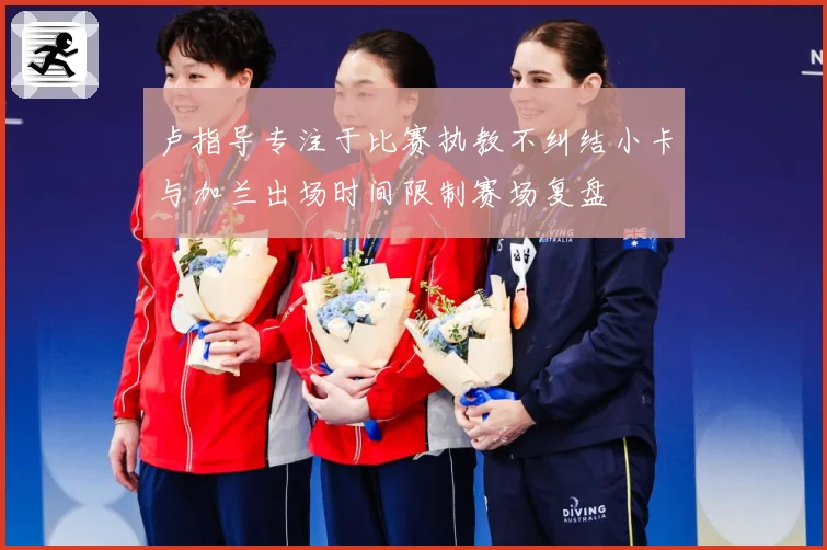 卢指导专注于比赛执教不纠结小卡与加兰出场时间限制赛场复盘