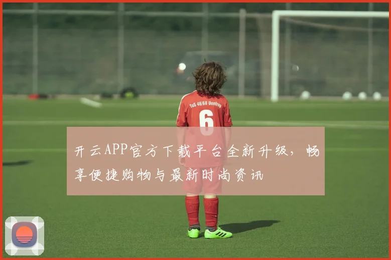 开云APP官方下载平台全新升级，畅享便捷购物与最新时尚资讯