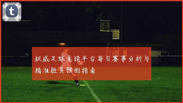 权威足球竞猜平台每日赛事分析与精准胜负预测指南