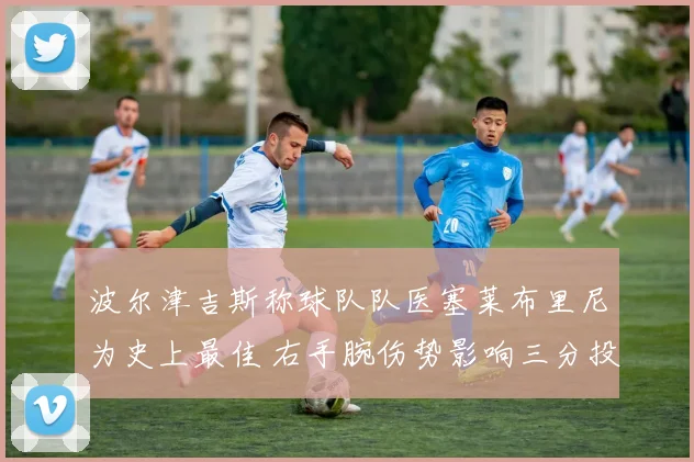波尔津吉斯称球队队医塞莱布里尼为史上最佳 右手腕伤势影响三分投篮节奏