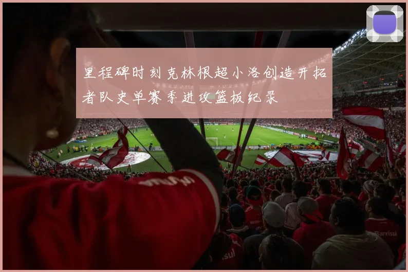里程碑时刻克林根超小洛创造开拓者队史单赛季进攻篮板纪录