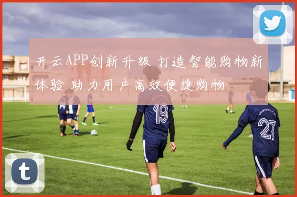 开云APP创新升级 打造智能购物新体验 助力用户高效便捷购物