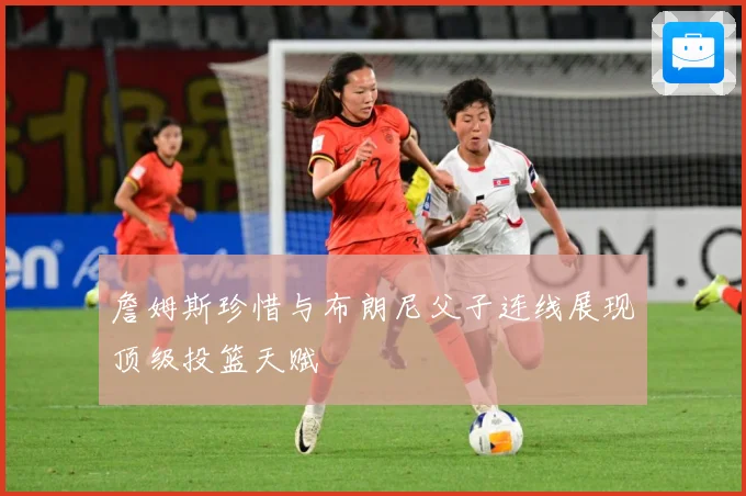 詹姆斯珍惜与布朗尼父子连线展现顶级投篮天赋