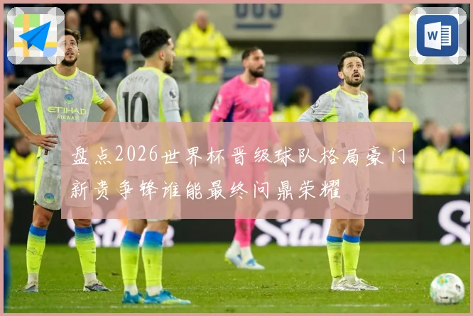 盘点2026世界杯晋级球队格局豪门新贵争锋谁能最终问鼎荣耀