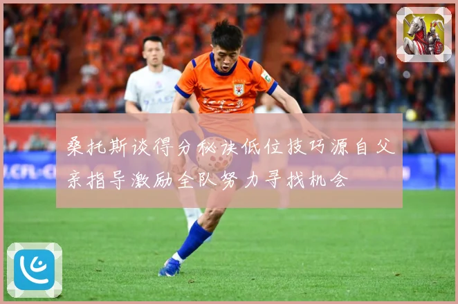 桑托斯谈得分秘诀低位技巧源自父亲指导激励全队努力寻找机会