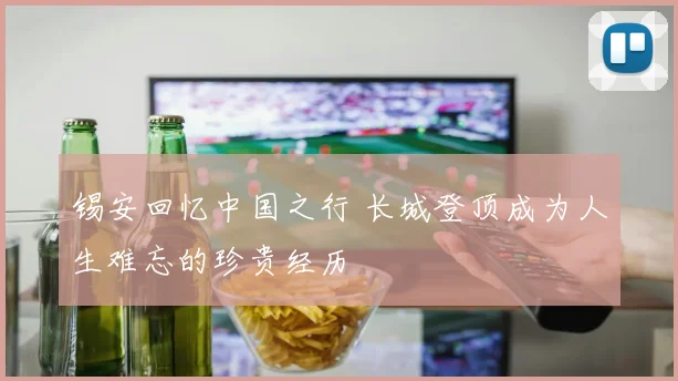 锡安回忆中国之行 长城登顶成为人生难忘的珍贵经历
